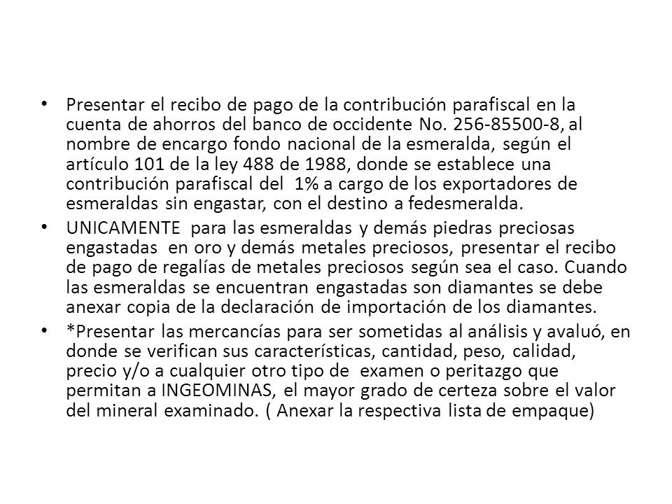 Presentar el recibo de pago de la contribución parafiscal en la cuenta de ahorros del banco de occidente No , al nombre de encargo fondo nacional de la esmeralda, según el artículo 101 de la ley 488 de 1988, donde se establece una contribución parafiscal del 1% a cargo de los exportadores de esmeraldas sin engastar, con el destino a fedesmeralda.