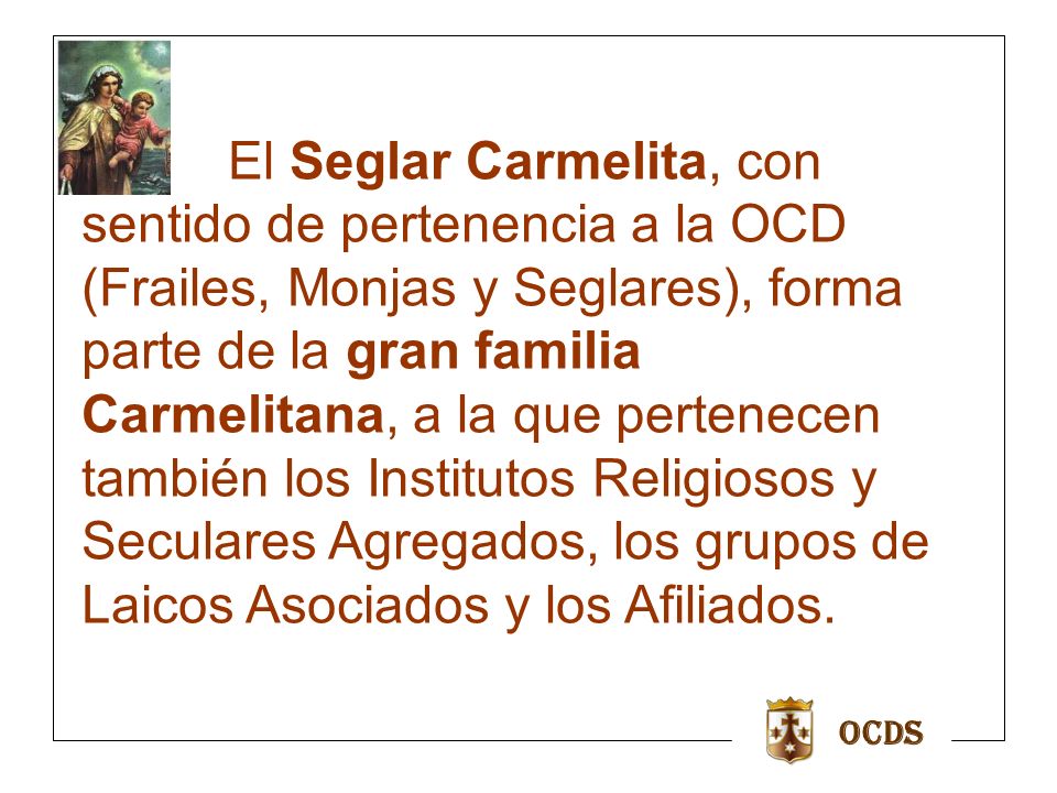 El Seglar Carmelita, con sentido de pertenencia a la OCD (Frailes, Monjas y Seglares), forma parte de la gran familia Carmelitana, a la que pertenecen también los Institutos Religiosos y Seculares Agregados, los grupos de Laicos Asociados y los Afiliados.