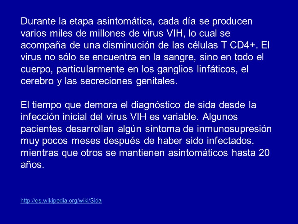 Durante la etapa asintomática, cada día se producen varios miles de millones de virus VIH, lo cual se acompaña de una disminución de las células T CD4+. El virus no sólo se encuentra en la sangre, sino en todo el cuerpo, particularmente en los ganglios linfáticos, el cerebro y las secreciones genitales.