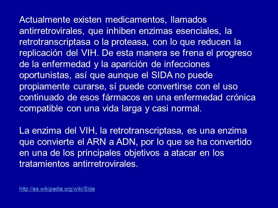Actualmente existen medicamentos, llamados antirretrovirales, que inhiben enzimas esenciales, la retrotranscriptasa o la proteasa, con lo que reducen la replicación del VIH. De esta manera se frena el progreso de la enfermedad y la aparición de infecciones oportunistas, así que aunque el SIDA no puede propiamente curarse, sí puede convertirse con el uso continuado de esos fármacos en una enfermedad crónica compatible con una vida larga y casi normal.