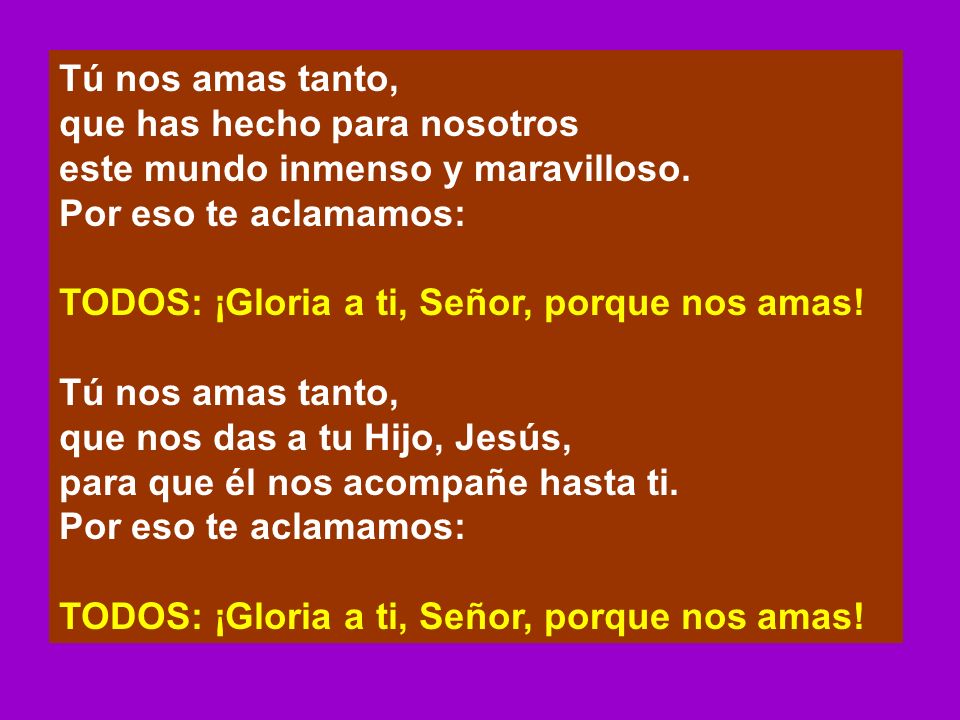Tú nos amas tanto, que has hecho para nosotros. este mundo inmenso y maravilloso. Por eso te aclamamos: