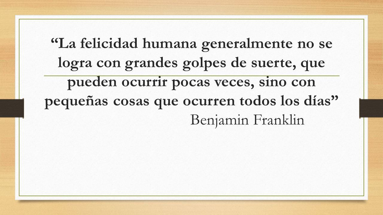 La felicidad humana generalmente no se logra con grandes golpes de suerte, que pueden ocurrir pocas veces, sino con pequeñas cosas que ocurren todos los días Benjamin Franklin