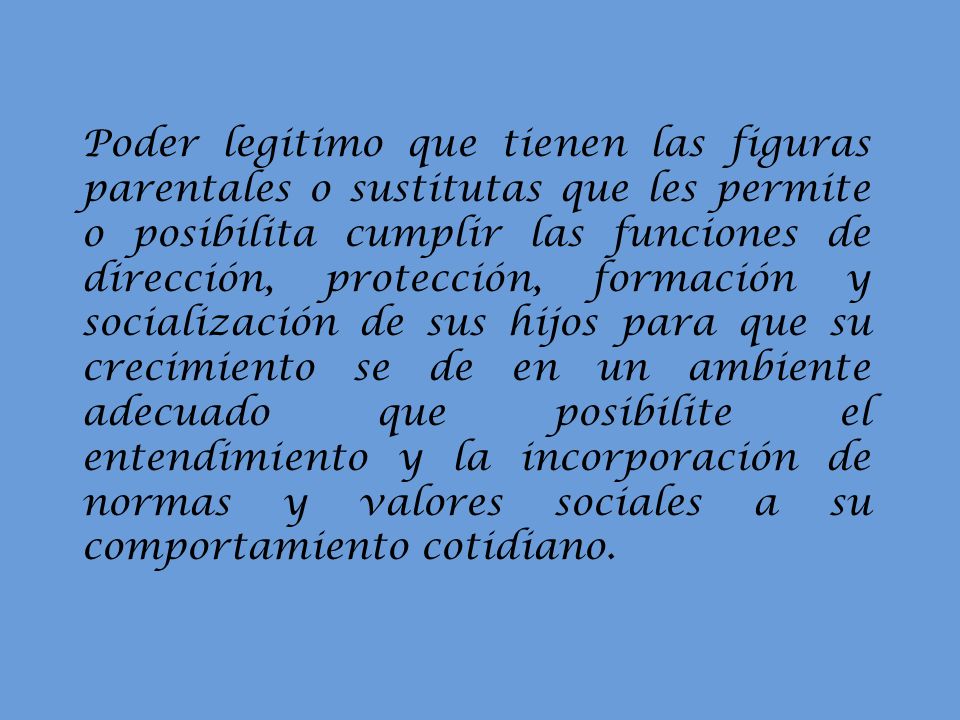 Poder legitimo que tienen las figuras parentales o sustitutas que les permite o posibilita cumplir las funciones de dirección, protección, formación y socialización de sus hijos para que su crecimiento se de en un ambiente adecuado que posibilite el entendimiento y la incorporación de normas y valores sociales a su comportamiento cotidiano.