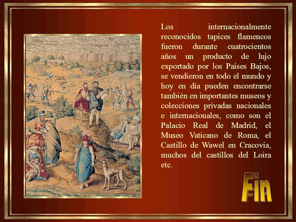 Los internacionalmente reconocidos tapices flamencos fueron durante cuatrocientos años un producto de lujo exportado por los Países Bajos, se vendieron en todo el mundo y hoy en día pueden encontrarse también en importantes museos y colecciones privadas nacionales e internacionales, como son el Palacio Real de Madrid, el Museo Vaticano de Roma, el Castillo de Wawel en Cracovia, muchos del castillos del Loira etc.