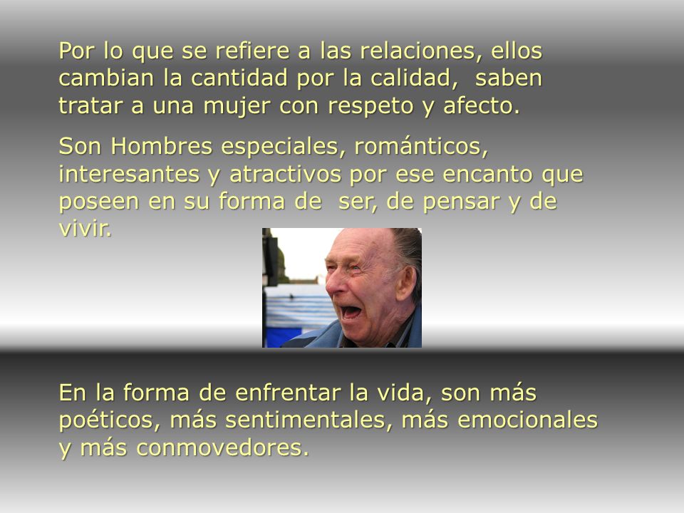 Por lo que se refiere a las relaciones, ellos cambian la cantidad por la calidad, saben tratar a una mujer con respeto y afecto.