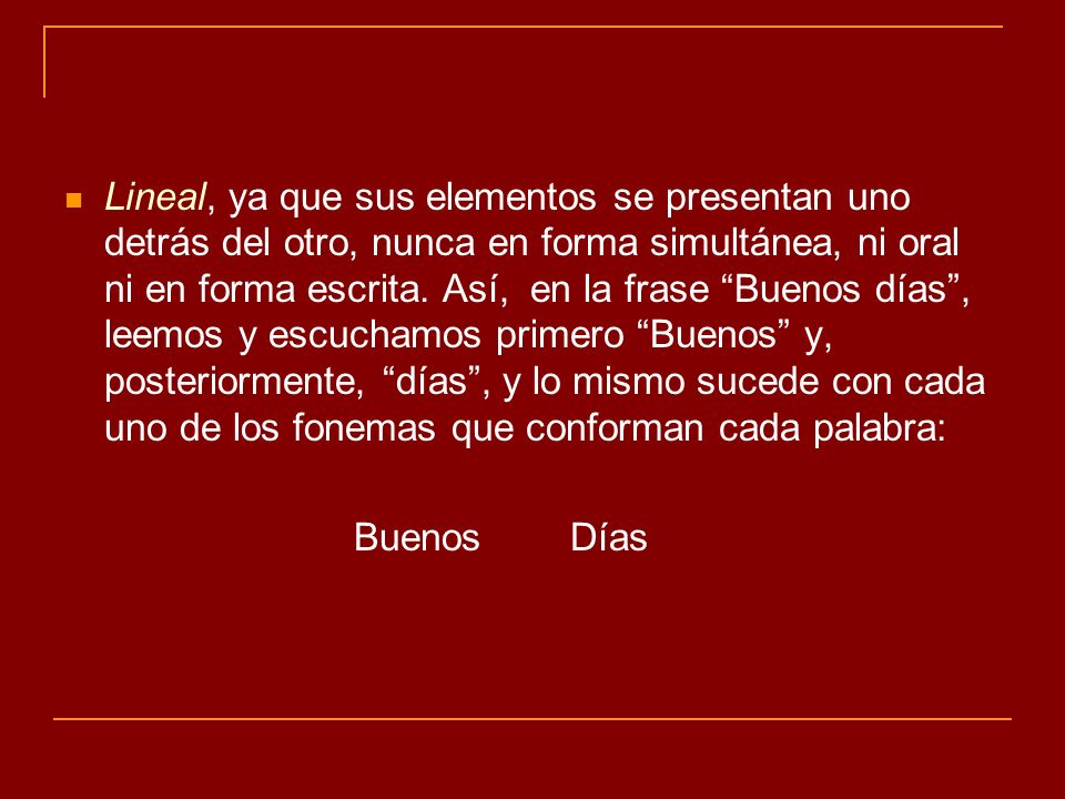Lineal, ya que sus elementos se presentan uno detrás del otro, nunca en forma simultánea, ni oral ni en forma escrita. Así, en la frase Buenos días , leemos y escuchamos primero Buenos y, posteriormente, días , y lo mismo sucede con cada uno de los fonemas que conforman cada palabra: