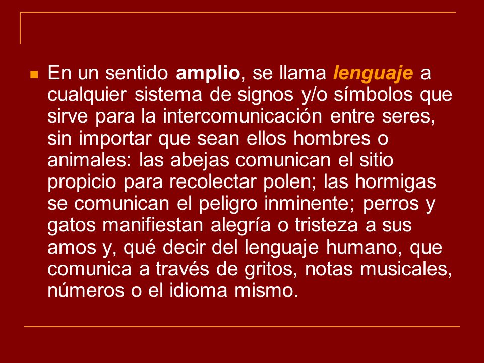 En un sentido amplio, se llama lenguaje a cualquier sistema de signos y/o símbolos que sirve para la intercomunicación entre seres, sin importar que sean ellos hombres o animales: las abejas comunican el sitio propicio para recolectar polen; las hormigas se comunican el peligro inminente; perros y gatos manifiestan alegría o tristeza a sus amos y, qué decir del lenguaje humano, que comunica a través de gritos, notas musicales, números o el idioma mismo.