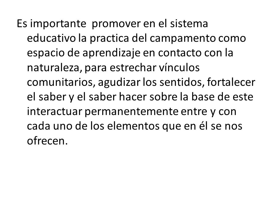 Es importante promover en el sistema educativo la practica del campamento como espacio de aprendizaje en contacto con la naturaleza, para estrechar vínculos comunitarios, agudizar los sentidos, fortalecer el saber y el saber hacer sobre la base de este interactuar permanentemente entre y con cada uno de los elementos que en él se nos ofrecen.
