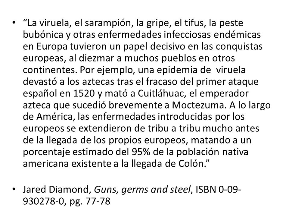 La viruela, el sarampión, la gripe, el tifus, la peste bubónica y otras enfermedades infecciosas endémicas en Europa tuvieron un papel decisivo en las conquistas europeas, al diezmar a muchos pueblos en otros continentes. Por ejemplo, una epidemia de viruela devastó a los aztecas tras el fracaso del primer ataque español en 1520 y mató a Cuitláhuac, el emperador azteca que sucedió brevemente a Moctezuma. A lo largo de América, las enfermedades introducidas por los europeos se extendieron de tribu a tribu mucho antes de la llegada de los propios europeos, matando a un porcentaje estimado del 95% de la población nativa americana existente a la llegada de Colón.