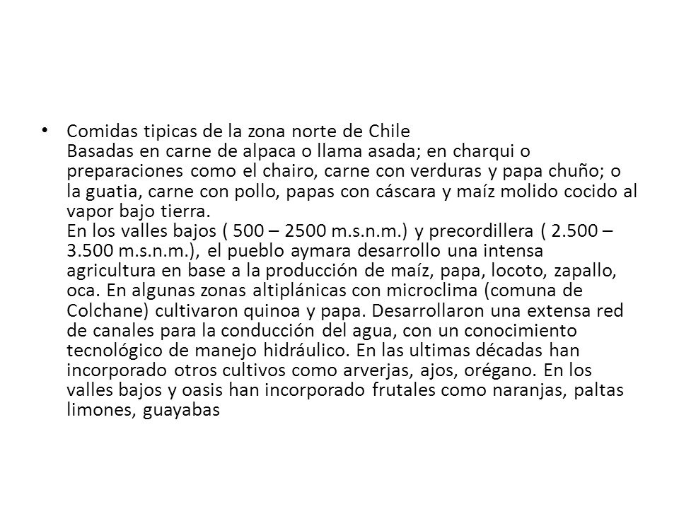 Comidas tipicas de la zona norte de Chile Basadas en carne de alpaca o llama asada; en charqui o preparaciones como el chairo, carne con verduras y papa chuño; o la guatia, carne con pollo, papas con cáscara y maíz molido cocido al vapor bajo tierra.