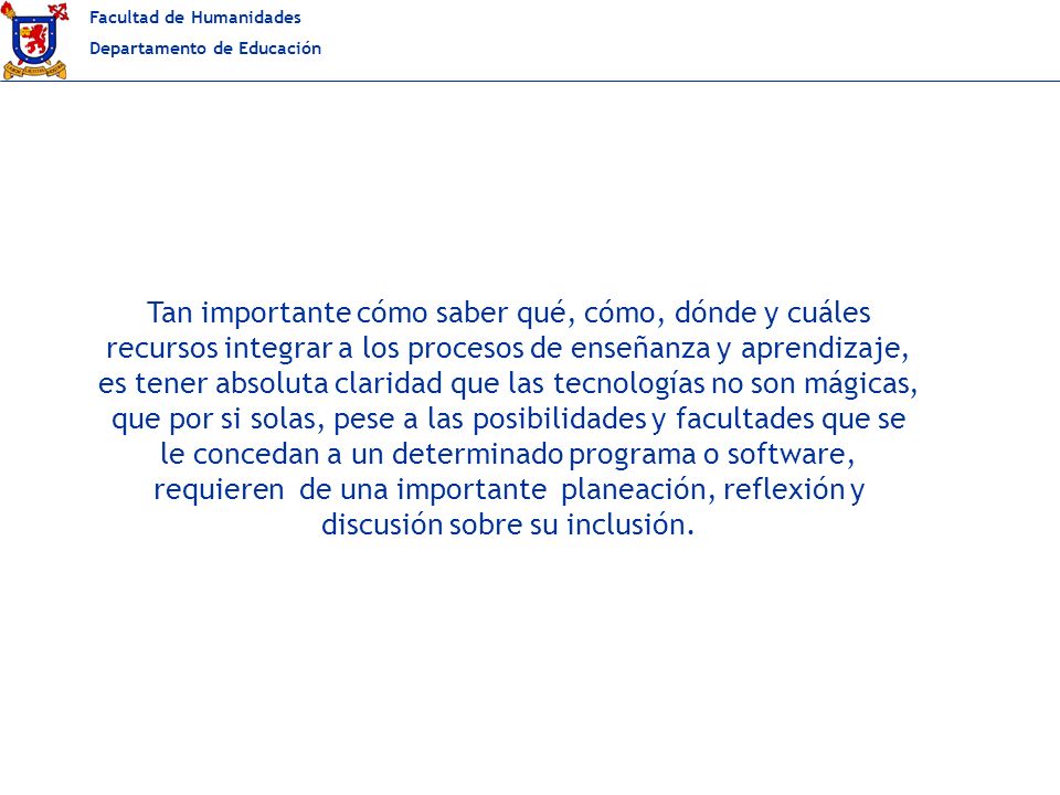Tan importante cómo saber qué, cómo, dónde y cuáles recursos integrar a los procesos de enseñanza y aprendizaje, es tener absoluta claridad que las tecnologías no son mágicas, que por si solas, pese a las posibilidades y facultades que se le concedan a un determinado programa o software, requieren de una importante planeación, reflexión y discusión sobre su inclusión.