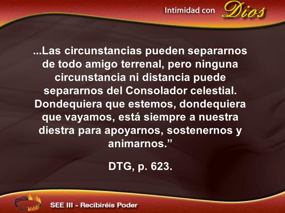 ...Las circunstancias pueden separarnos de todo amigo terrenal, pero ninguna circunstancia ni distancia puede separarnos del Consolador celestial. Dondequiera que estemos, dondequiera que vayamos, está siempre a nuestra diestra para apoyarnos, sostenernos y animarnos.