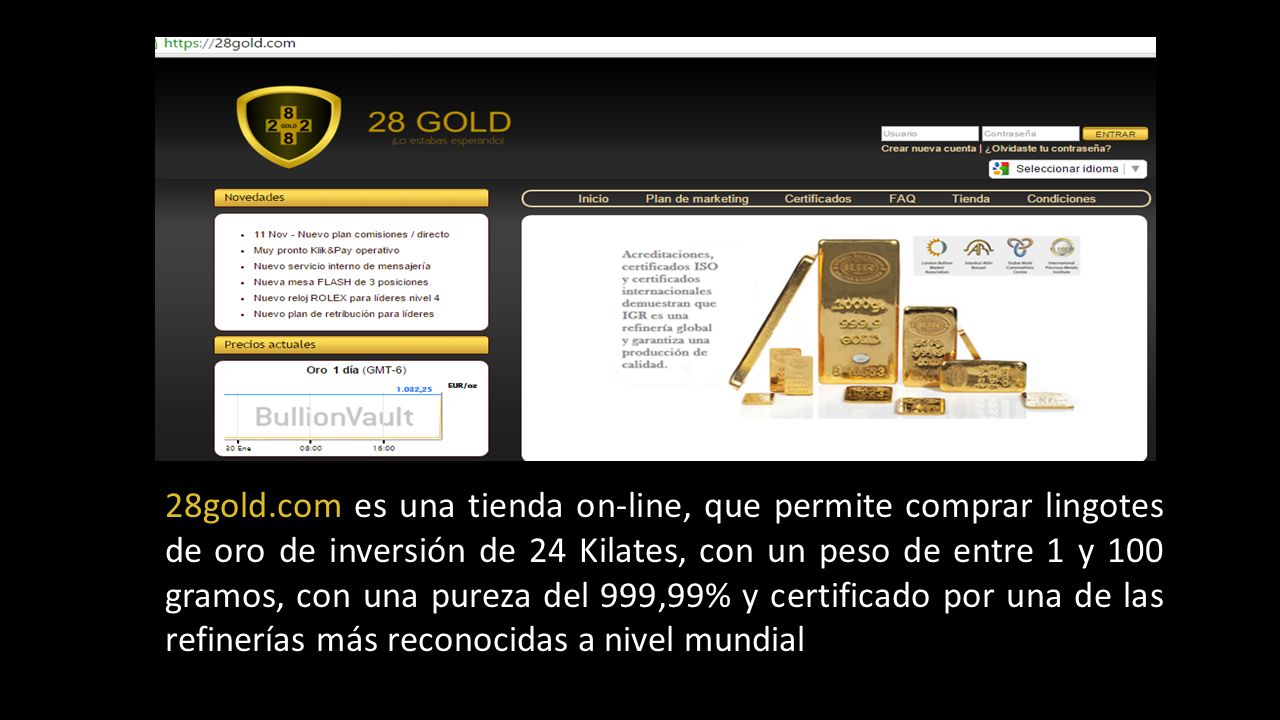 28gold.com es una tienda on-line, que permite comprar lingotes de oro de inversión de 24 Kilates, con un peso de entre 1 y 100 gramos, con una pureza del 999,99% y certificado por una de las refinerías más reconocidas a nivel mundial