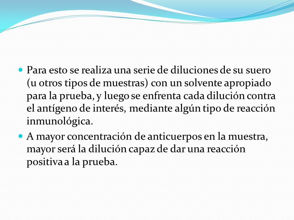 Para esto se realiza una serie de diluciones de su suero (u otros tipos de muestras) con un solvente apropiado para la prueba, y luego se enfrenta cada dilución contra el antígeno de interés, mediante algún tipo de reacción inmunológica.