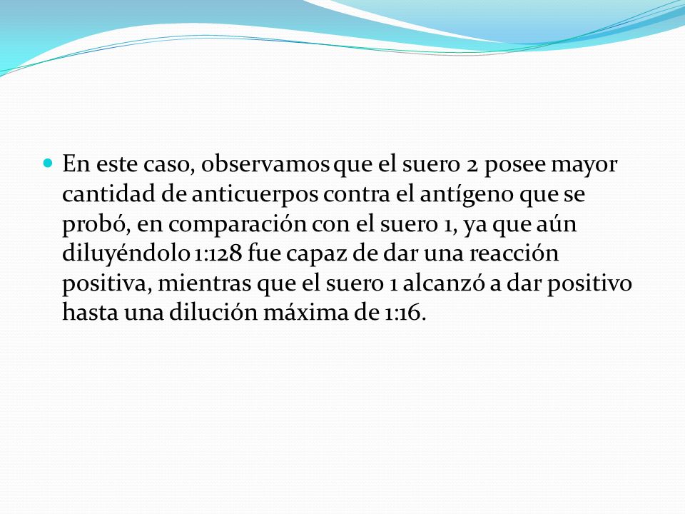 En este caso, observamos que el suero 2 posee mayor cantidad de anticuerpos contra el antígeno que se probó, en comparación con el suero 1, ya que aún diluyéndolo 1:128 fue capaz de dar una reacción positiva, mientras que el suero 1 alcanzó a dar positivo hasta una dilución máxima de 1:16.