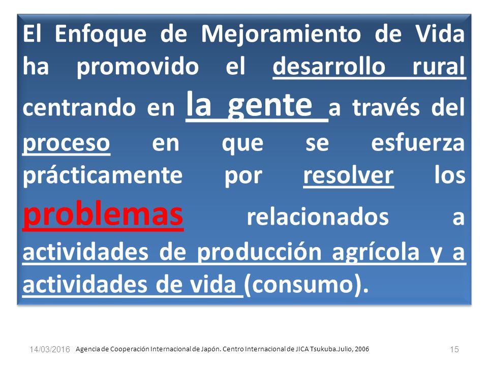 El Enfoque de Mejoramiento de Vida ha promovido el desarrollo rural centrando en la gente a través del proceso en que se esfuerza prácticamente por resolver los problemas relacionados a actividades de producción agrícola y a actividades de vida (consumo).