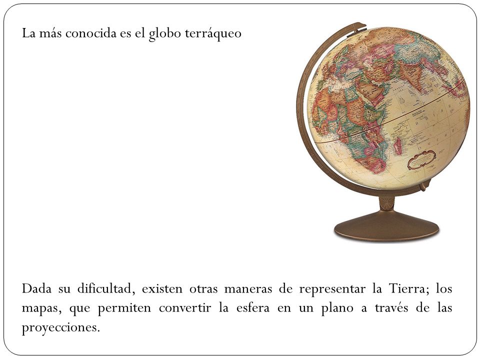 La más conocida es el globo terráqueo Dada su dificultad, existen otras maneras de representar la Tierra; los mapas, que permiten convertir la esfera en un plano a través de las proyecciones.