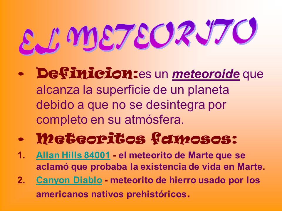 EL METEORITO Definicion:es un meteoroide que alcanza la superficie de un planeta debido a que no se desintegra por completo en su atmósfera.