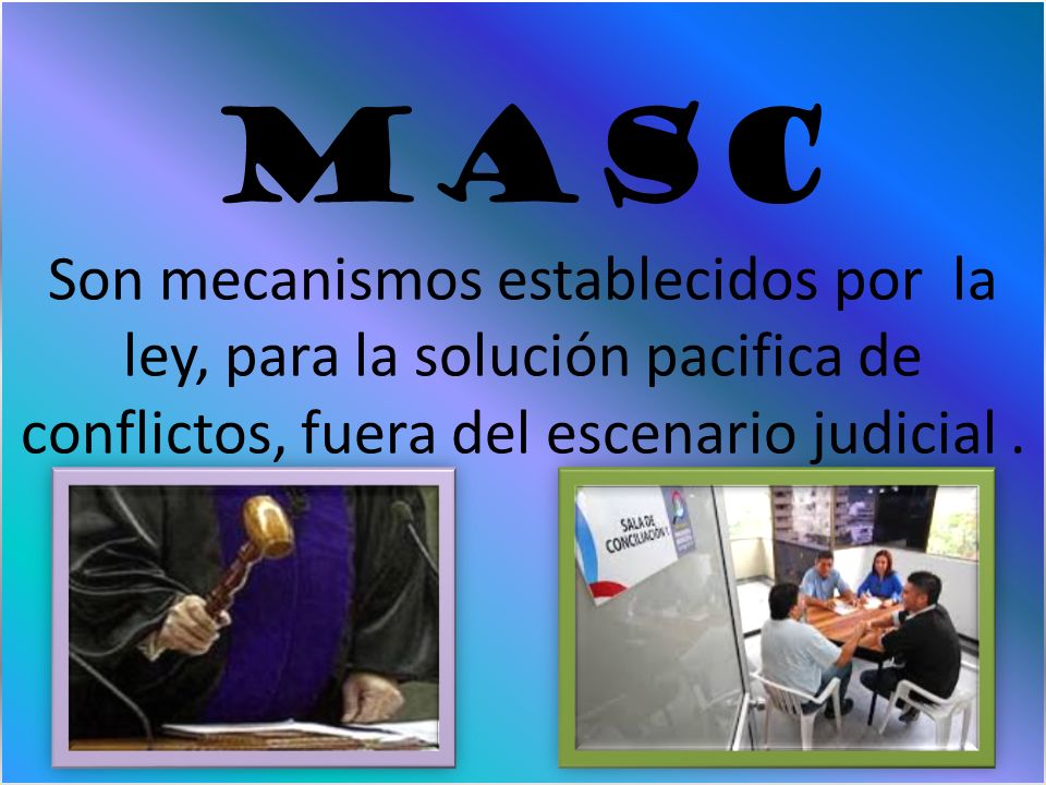 MASC Son mecanismos establecidos por la ley, para la solución pacifica de conflictos, fuera del escenario judicial .