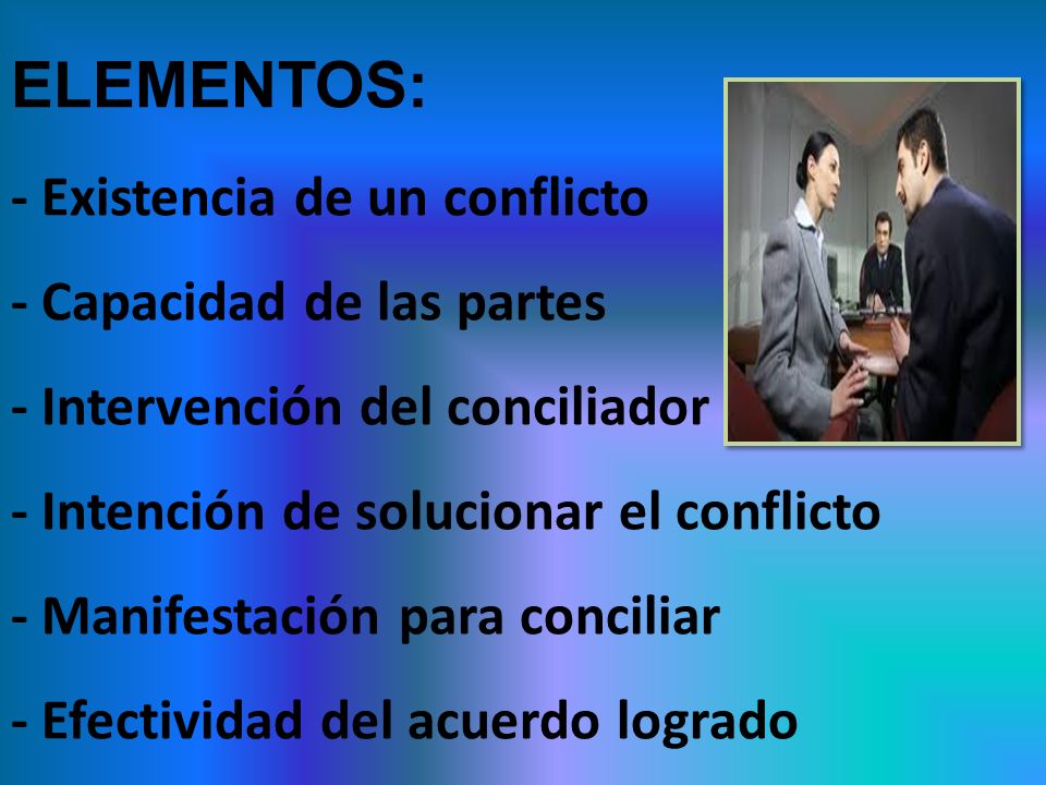 ELEMENTOS: - Existencia de un conflicto - Capacidad de las partes - Intervención del conciliador - Intención de solucionar el conflicto - Manifestación para conciliar - Efectividad del acuerdo logrado