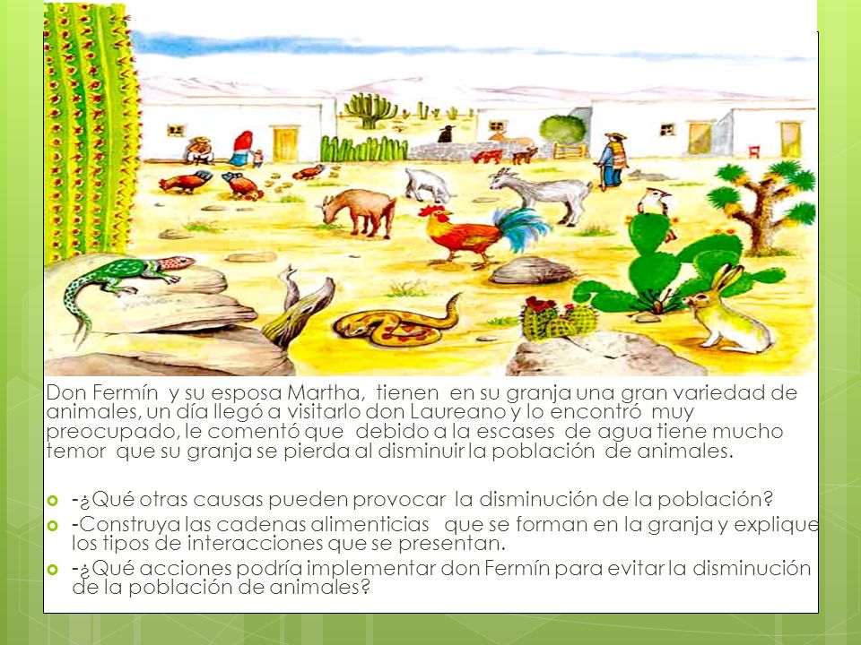 Don Fermín y su esposa Martha, tienen en su granja una gran variedad de animales, un día llegó a visitarlo don Laureano y lo encontró muy preocupado, le comentó que debido a la escases de agua tiene mucho temor que su granja se pierda al disminuir la población de animales.