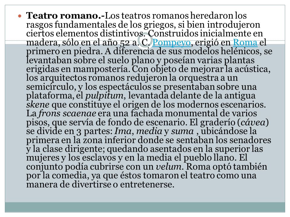 Teatro romano.-Los teatros romanos heredaron los rasgos fundamentales de los griegos, si bien introdujeron ciertos elementos distintivos.