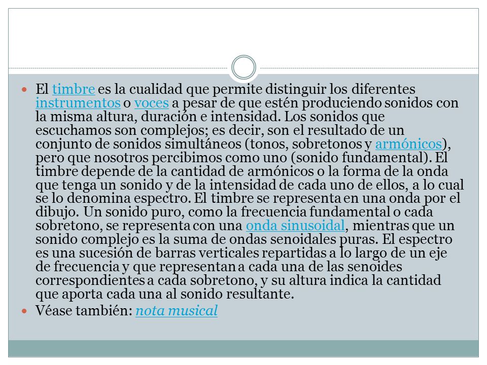 El timbre es la cualidad que permite distinguir los diferentes instrumentos o voces a pesar de que estén produciendo sonidos con la misma altura, duración e intensidad. Los sonidos que escuchamos son complejos; es decir, son el resultado de un conjunto de sonidos simultáneos (tonos, sobretonos y armónicos), pero que nosotros percibimos como uno (sonido fundamental). El timbre depende de la cantidad de armónicos o la forma de la onda que tenga un sonido y de la intensidad de cada uno de ellos, a lo cual se lo denomina espectro. El timbre se representa en una onda por el dibujo. Un sonido puro, como la frecuencia fundamental o cada sobretono, se representa con una onda sinusoidal, mientras que un sonido complejo es la suma de ondas senoidales puras. El espectro es una sucesión de barras verticales repartidas a lo largo de un eje de frecuencia y que representan a cada una de las senoides correspondientes a cada sobretono, y su altura indica la cantidad que aporta cada una al sonido resultante.