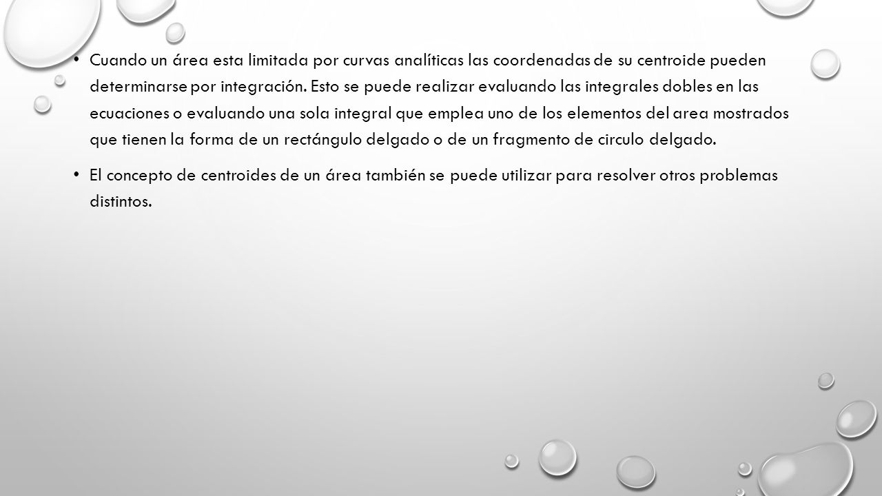 Cuando un área esta limitada por curvas analíticas las coordenadas de su centroide pueden determinarse por integración. Esto se puede realizar evaluando las integrales dobles en las ecuaciones o evaluando una sola integral que emplea uno de los elementos del area mostrados que tienen la forma de un rectángulo delgado o de un fragmento de circulo delgado.