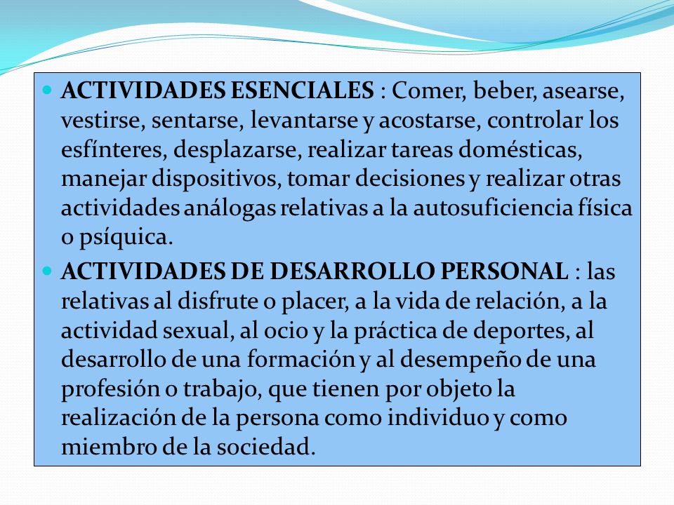ACTIVIDADES ESENCIALES : Comer, beber, asearse, vestirse, sentarse, levantarse y acostarse, controlar los esfínteres, desplazarse, realizar tareas domésticas, manejar dispositivos, tomar decisiones y realizar otras actividades análogas relativas a la autosuficiencia física o psíquica.