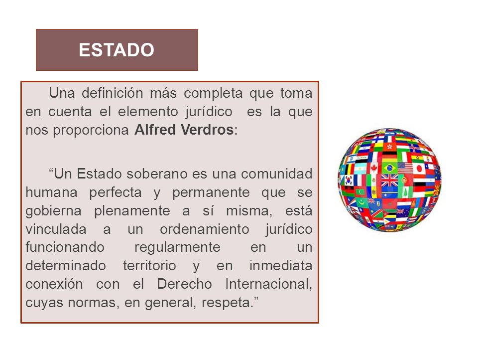 ESTADO Una definición más completa que toma en cuenta el elemento jurídico es la que nos proporciona Alfred Verdros:
