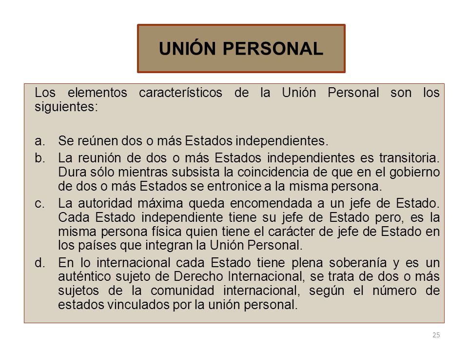 UNIÓN PERSONAL Los elementos característicos de la Unión Personal son los siguientes: Se reúnen dos o más Estados independientes.