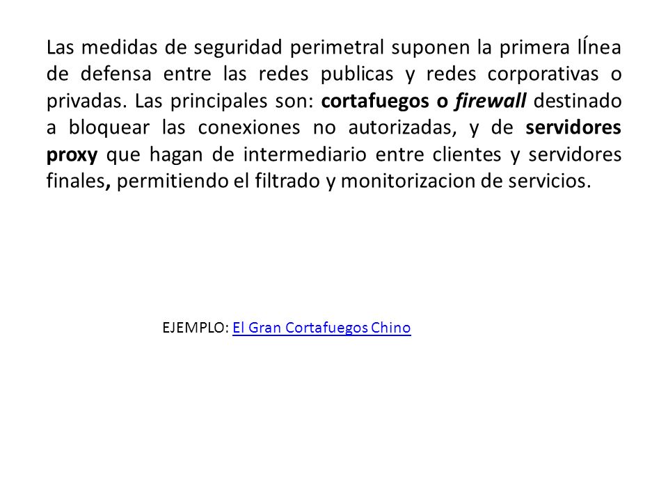 Las medidas de seguridad perimetral suponen la primera lÍnea de defensa entre las redes publicas y redes corporativas o privadas. Las principales son: cortafuegos o firewall destinado a bloquear las conexiones no autorizadas, y de servidores proxy que hagan de intermediario entre clientes y servidores finales, permitiendo el filtrado y monitorizacion de servicios.
