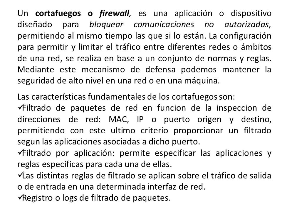 Un cortafuegos o firewall, es una aplicación o dispositivo diseñado para bloquear comunicaciones no autorizadas, permitiendo al mismo tiempo las que si lo están. La configuración para permitir y limitar el tráfico entre diferentes redes o ámbitos de una red, se realiza en base a un conjunto de normas y reglas. Mediante este mecanismo de defensa podemos mantener la seguridad de alto nivel en una red o en una máquina.