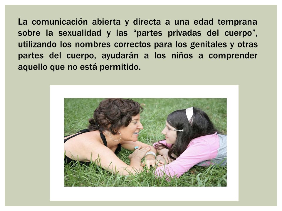 La comunicación abierta y directa a una edad temprana sobre la sexualidad y las partes privadas del cuerpo , utilizando los nombres correctos para los genitales y otras partes del cuerpo, ayudarán a los niños a comprender aquello que no está permitido.