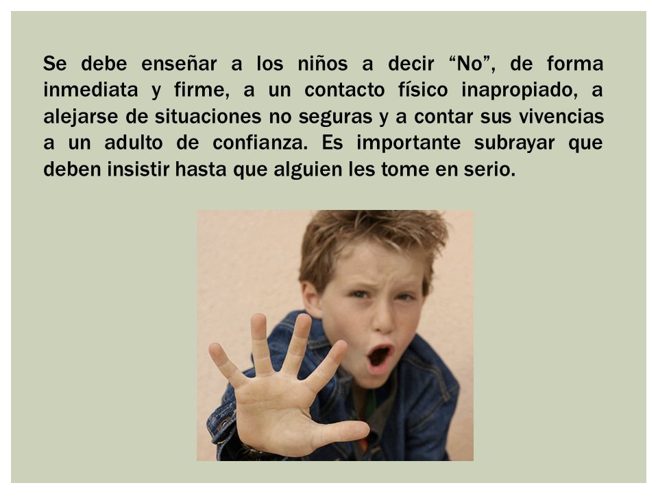Se debe enseñar a los niños a decir No , de forma inmediata y firme, a un contacto físico inapropiado, a alejarse de situaciones no seguras y a contar sus vivencias a un adulto de confianza.