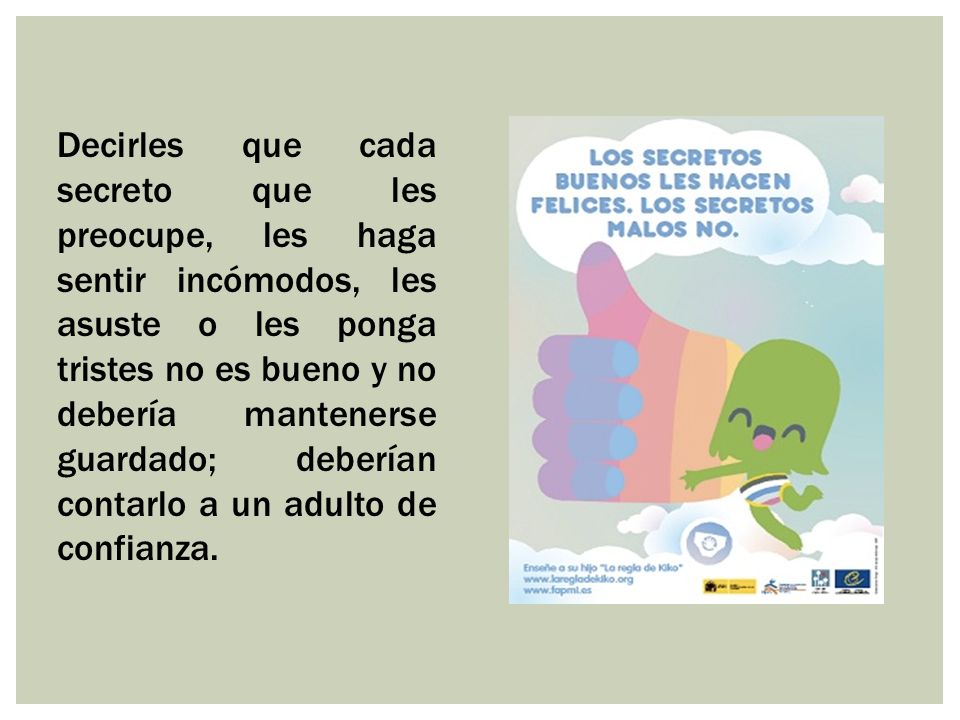 Decirles que cada secreto que les preocupe, les haga sentir incómodos, les asuste o les ponga tristes no es bueno y no debería mantenerse guardado; deberían contarlo a un adulto de confianza.