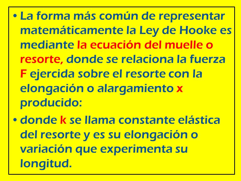 La forma más común de representar matemáticamente la Ley de Hooke es mediante la ecuación del muelle o resorte, donde se relaciona la fuerza F ejercida sobre el resorte con la elongación o alargamiento x producido: