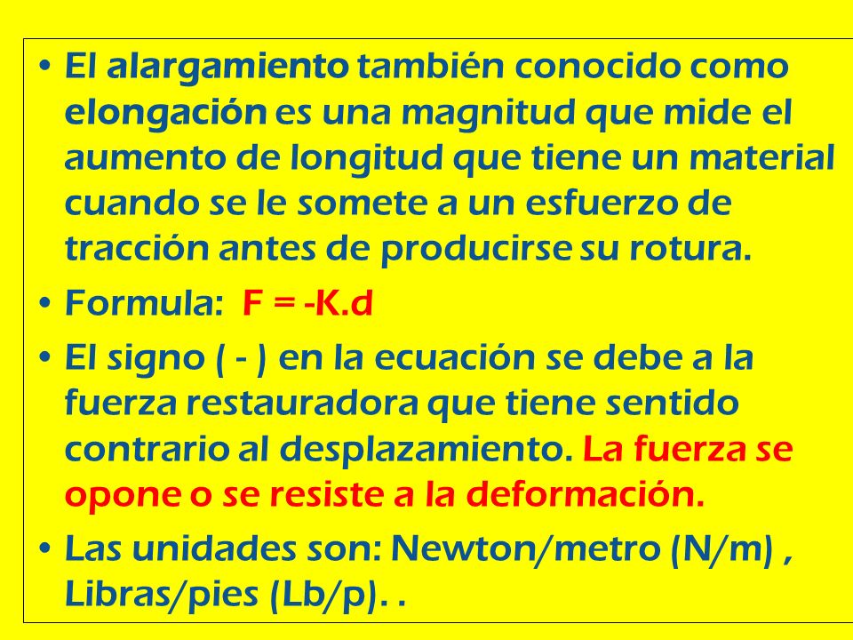 El alargamiento también conocido como elongación es una magnitud que mide el aumento de longitud que tiene un material cuando se le somete a un esfuerzo de tracción antes de producirse su rotura.