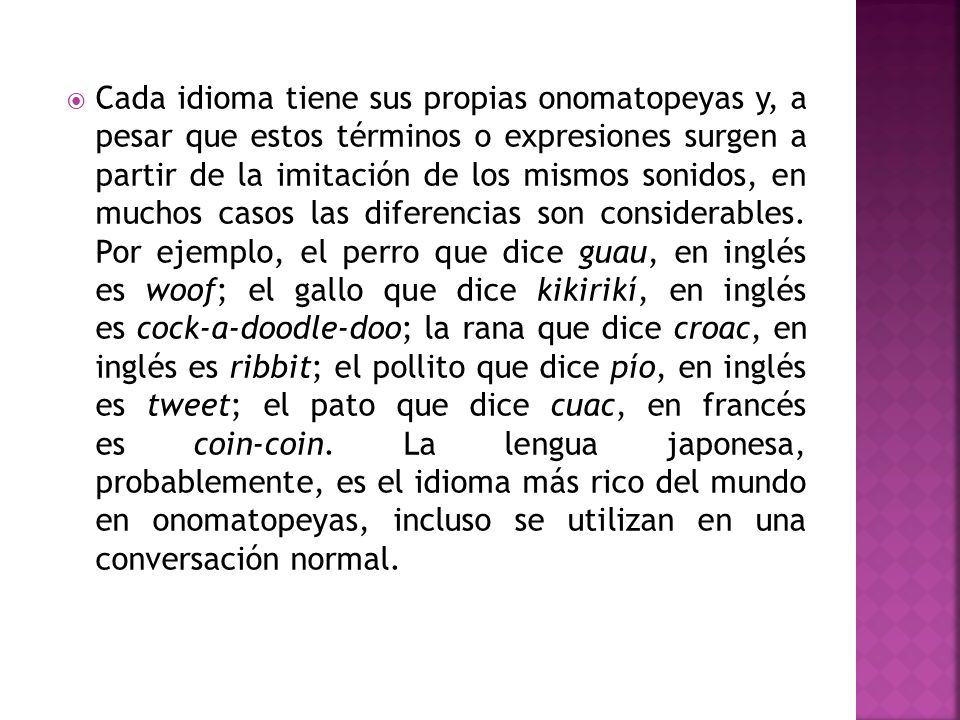 Cada idioma tiene sus propias onomatopeyas y, a pesar que estos términos o expresiones surgen a partir de la imitación de los mismos sonidos, en muchos casos las diferencias son considerables.