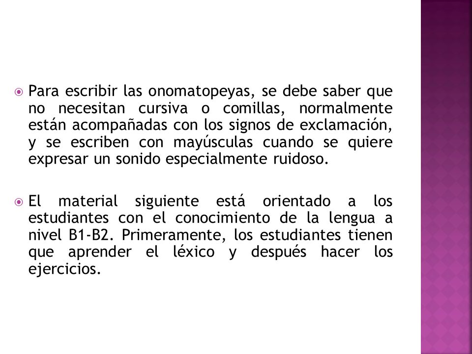 Para escribir las onomatopeyas, se debe saber que no necesitan cursiva o comillas, normalmente están acompañadas con los signos de exclamación, y se escriben con mayúsculas cuando se quiere expresar un sonido especialmente ruidoso.