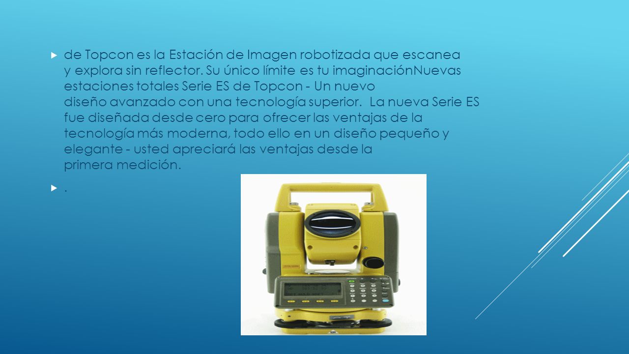 de Topcon es la Estación de Imagen robotizada que escanea y explora sin reflector. Su único límite es tu imaginaciónNuevas estaciones totales Serie ES de Topcon - Un nuevo diseño avanzado con una tecnología superior. La nueva Serie ES fue diseñada desde cero para ofrecer las ventajas de la tecnología más moderna, todo ello en un diseño pequeño y elegante - usted apreciará las ventajas desde la primera medición.