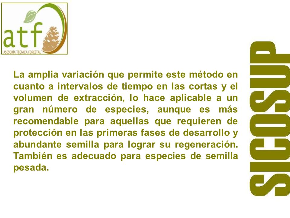 La amplia variación que permite este método en cuanto a intervalos de tiempo en las cortas y el volumen de extracción, lo hace aplicable a un gran número de especies, aunque es más recomendable para aquellas que requieren de protección en las primeras fases de desarrollo y abundante semilla para lograr su regeneración.