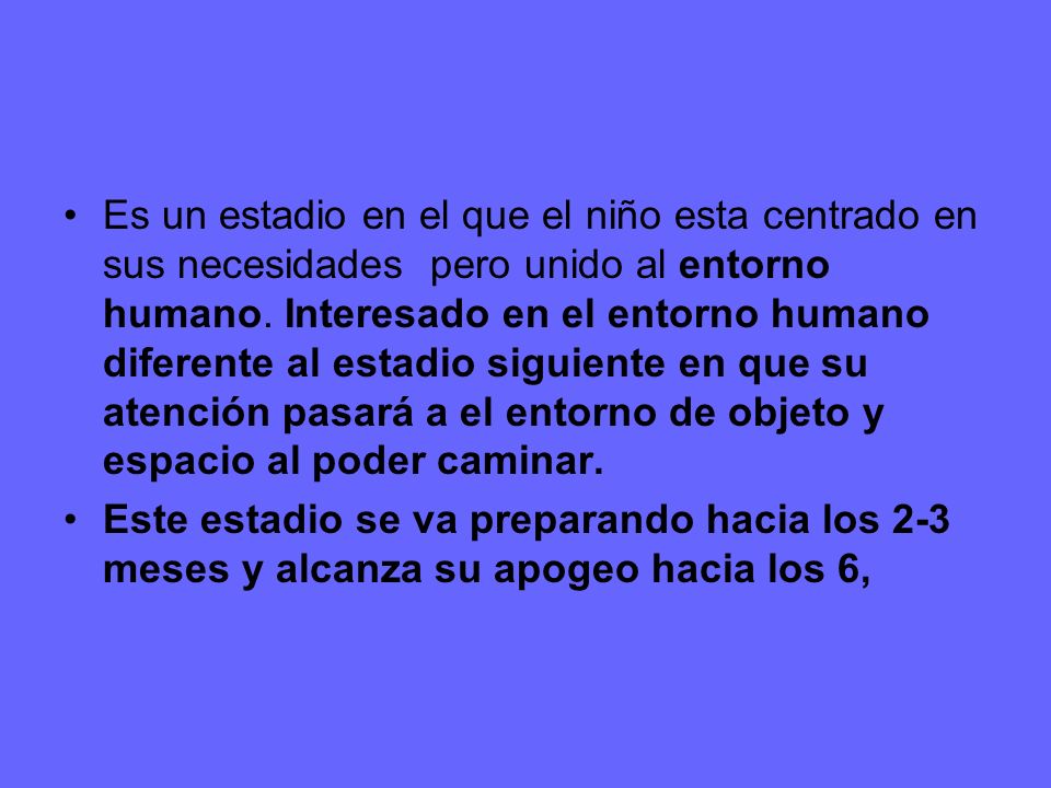 Es un estadio en el que el niño esta centrado en sus necesidades pero unido al entorno humano. Interesado en el entorno humano diferente al estadio siguiente en que su atención pasará a el entorno de objeto y espacio al poder caminar.