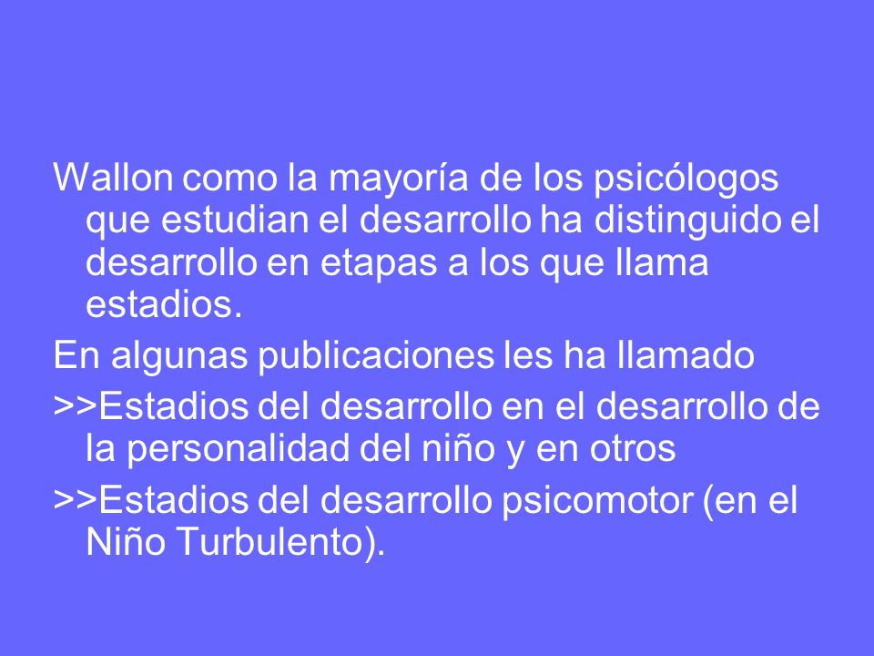 Wallon como la mayoría de los psicólogos que estudian el desarrollo ha distinguido el desarrollo en etapas a los que llama estadios.