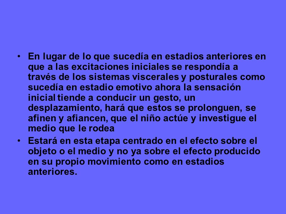 En lugar de lo que sucedía en estadios anteriores en que a las excitaciones iniciales se respondía a través de los sistemas viscerales y posturales como sucedía en estadio emotivo ahora la sensación inicial tiende a conducir un gesto, un desplazamiento, hará que estos se prolonguen, se afinen y afiancen, que el niño actúe y investigue el medio que le rodea