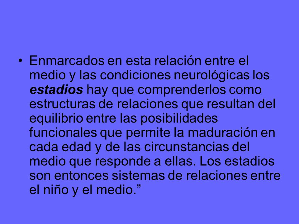 Enmarcados en esta relación entre el medio y las condiciones neurológicas los estadios hay que comprenderlos como estructuras de relaciones que resultan del equilibrio entre las posibilidades funcionales que permite la maduración en cada edad y de las circunstancias del medio que responde a ellas.
