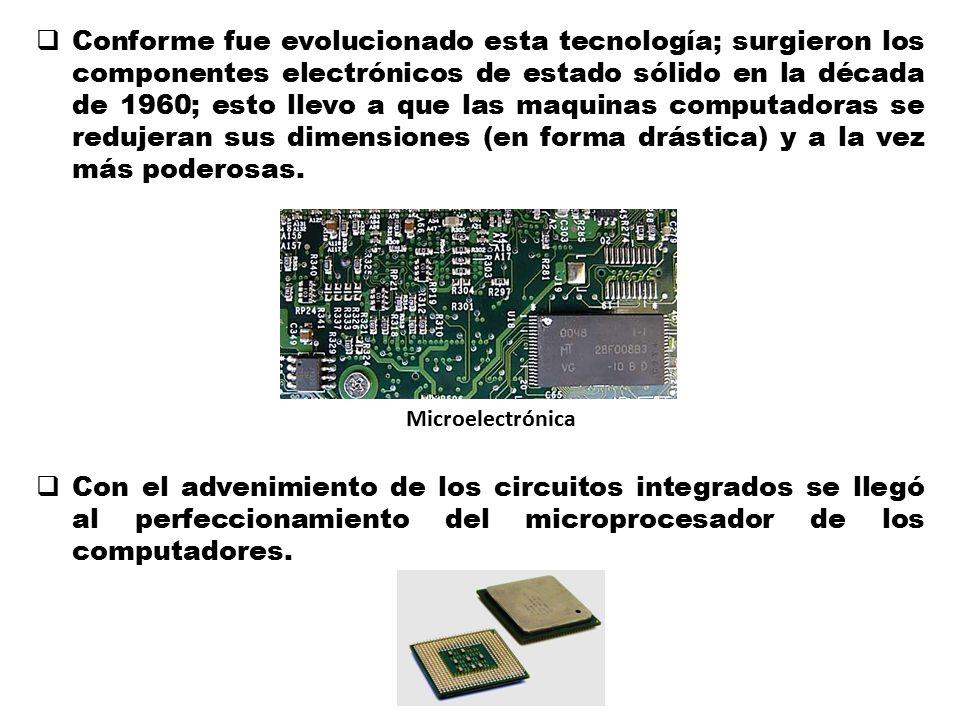 Conforme fue evolucionado esta tecnología; surgieron los componentes electrónicos de estado sólido en la década de 1960; esto llevo a que las maquinas computadoras se redujeran sus dimensiones (en forma drástica) y a la vez más poderosas.