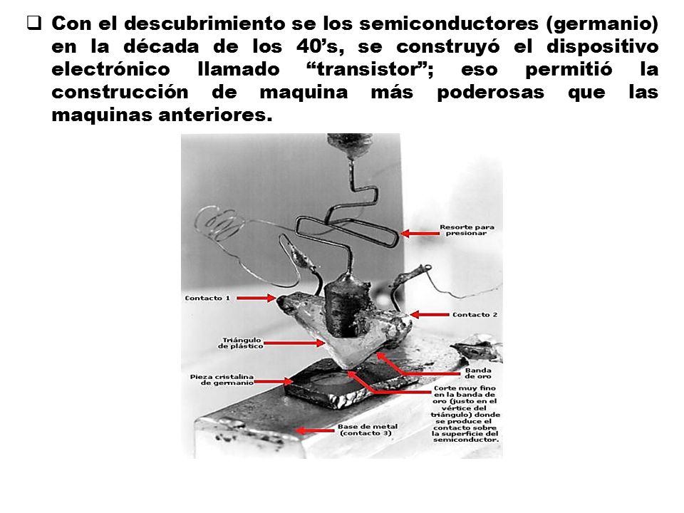 Con el descubrimiento se los semiconductores (germanio) en la década de los 40’s, se construyó el dispositivo electrónico llamado transistor ; eso permitió la construcción de maquina más poderosas que las maquinas anteriores.