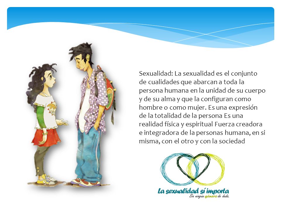 Sexualidad: La sexualidad es el conjunto de cualidades que abarcan a toda la persona humana en la unidad de su cuerpo y de su alma y que la configuran como hombre o como mujer.