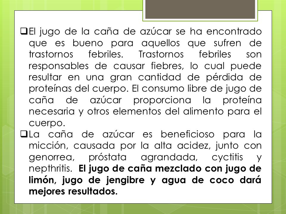 El jugo de la caña de azúcar se ha encontrado que es bueno para aquellos que sufren de trastornos febriles. Trastornos febriles son responsables de causar fiebres, lo cual puede resultar en una gran cantidad de pérdida de proteínas del cuerpo. El consumo libre de jugo de caña de azúcar proporciona la proteína necesaria y otros elementos del alimento para el cuerpo.